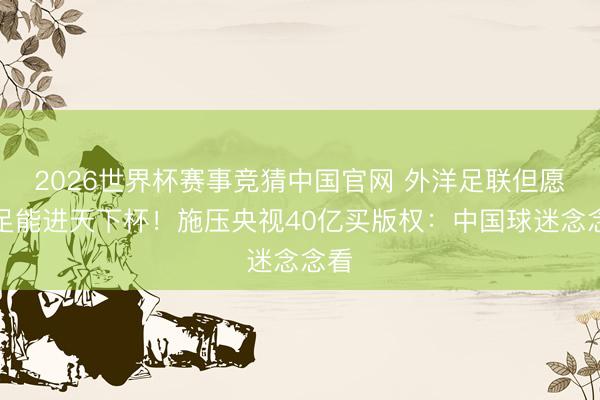 2026世界杯赛事竞猜中国官网 外洋足联但愿国足能进天下杯！施压央视40亿买版权：中国球迷念念看
