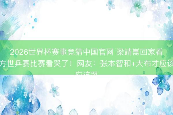 2026世界杯赛事竞猜中国官网 梁靖崑回家看我方世乒赛比赛看哭了！网友：张本智和+大布才应该哭