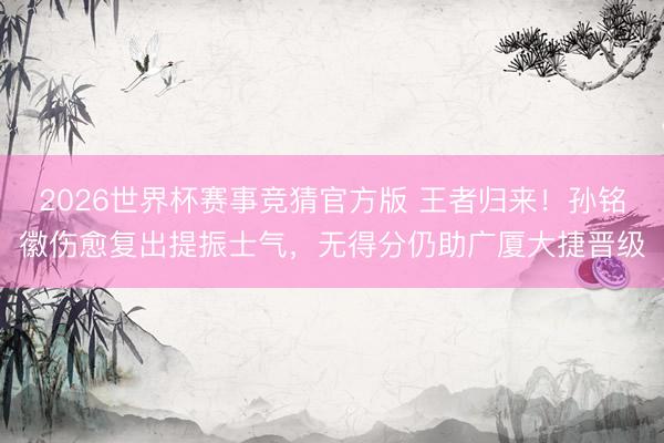 2026世界杯赛事竞猜官方版 王者归来！孙铭徽伤愈复出提振士气，无得分仍助广厦大捷晋级