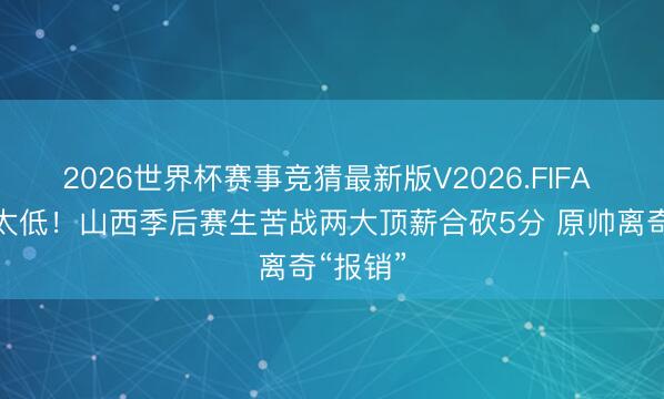 2026世界杯赛事竞猜最新版V2026.FIFA 存在感太低！山西季后赛生苦战两大顶薪合砍5分 原帅离奇“报销”