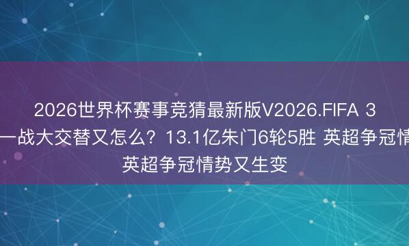 2026世界杯赛事竞猜最新版V2026.FIFA 3-0！要津一战大交替又怎么？13.1亿朱门6轮5胜 英超争冠情势又生变