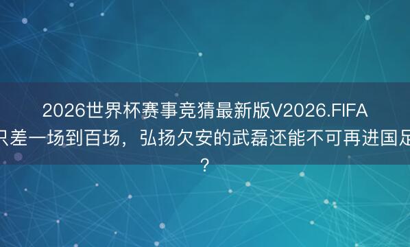 2026世界杯赛事竞猜最新版V2026.FIFA 只差一场到百场，弘扬欠安的武磊还能不可再进国足？