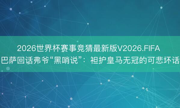 2026世界杯赛事竞猜最新版V2026.FIFA 巴萨回话弗爷“黑哨说”：袒护皇马无冠的可悲坏话