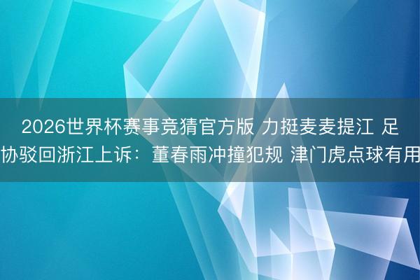 2026世界杯赛事竞猜官方版 力挺麦麦提江 足协驳回浙江上诉：董春雨冲撞犯规 津门虎点球有用