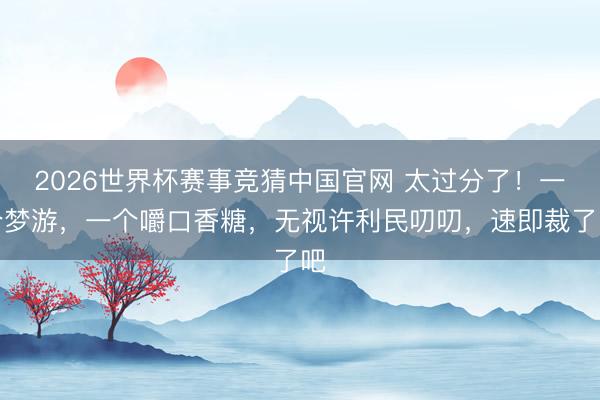 2026世界杯赛事竞猜中国官网 太过分了！一个梦游，一个嚼口香糖，无视许利民叨叨，速即裁了吧