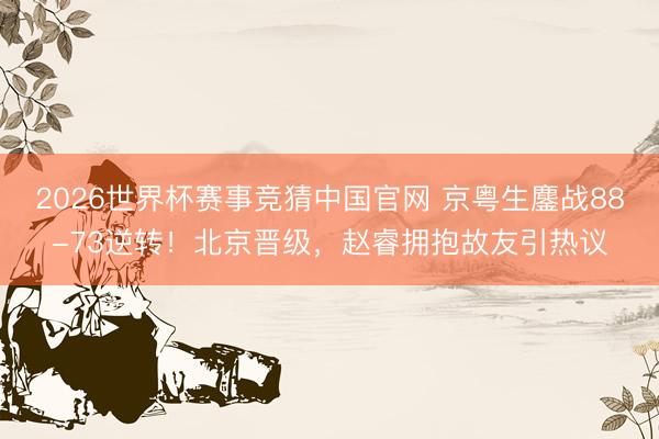 2026世界杯赛事竞猜中国官网 京粤生鏖战88-73逆转！北京晋级，赵睿拥抱故友引热议