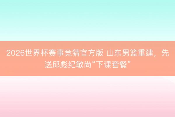 2026世界杯赛事竞猜官方版 山东男篮重建，先送邱彪纪敏尚“下课套餐”