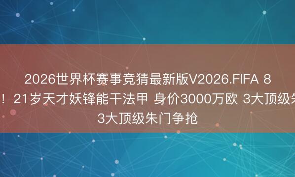 2026世界杯赛事竞猜最新版V2026.FIFA 8球5助攻！21岁天才妖锋能干法甲 身价3000万欧 3大顶级朱门争抢