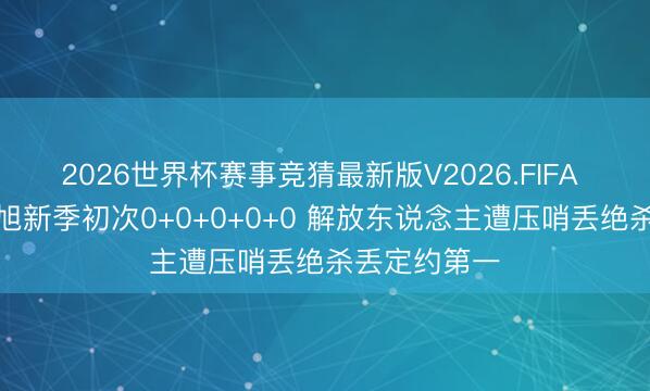 2026世界杯赛事竞猜最新版V2026.FIFA 大爆冷！韩旭新季初次0+0+0+0+0 解放东说念主遭压哨丢绝杀丢定约第一