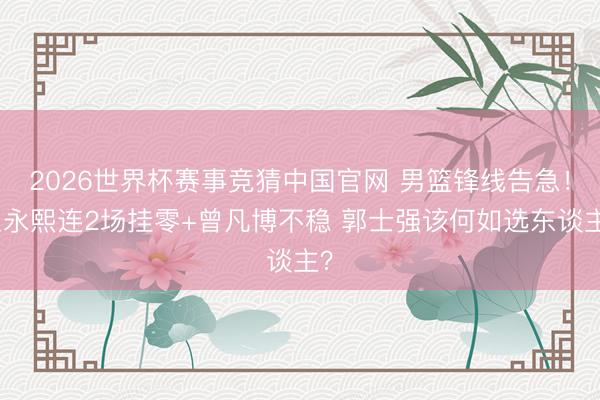 2026世界杯赛事竞猜中国官网 男篮锋线告急！崔永熙连2场挂零+曾凡博不稳 郭士强该何如选东谈主？