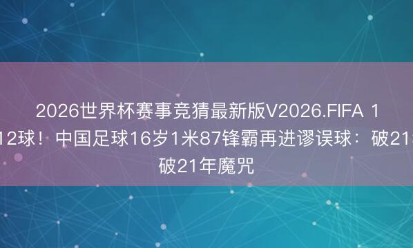 2026世界杯赛事竞猜最新版V2026.FIFA 12场进12球！中国足球16岁1米87锋霸再进谬误球：破21年魔咒