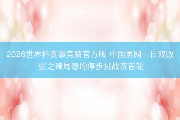 2026世界杯赛事竞猜官方版 中国男网一日双败 张之臻周意均停步挑战赛首轮