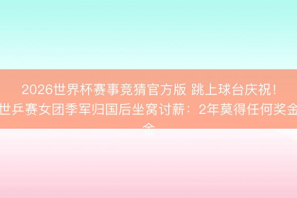 2026世界杯赛事竞猜官方版 跳上球台庆祝!世乒赛女团季军归国后坐窝讨薪:2年莫得任何奖金