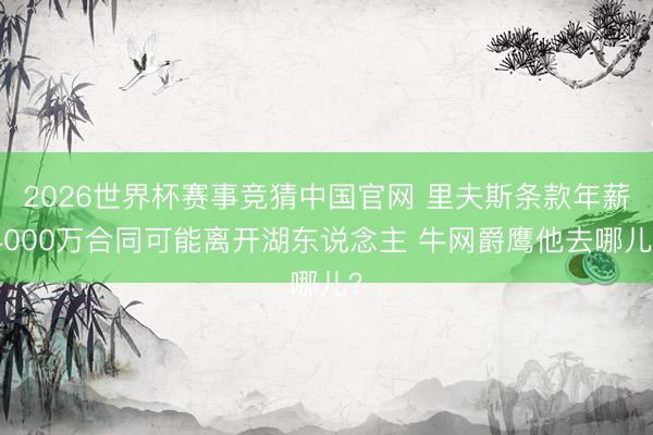 2026世界杯赛事竞猜中国官网 里夫斯条款年薪4000万合同可能离开湖东说念主 牛网爵鹰他去哪儿？