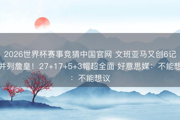 2026世界杯赛事竞猜中国官网 文班亚马又创6记载并列詹皇！27+17+5+3帽超全面 好意思媒：不能想议