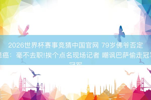 2026世界杯赛事竞猜中国官网 79岁佛爷否定患癌：毫不去职!挨个点名现场记者 嘲讽巴萨偷走冠军