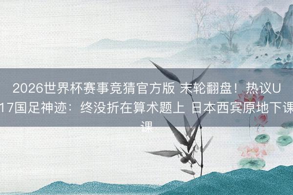 2026世界杯赛事竞猜官方版 末轮翻盘！热议U17国足神迹：终没折在算术题上 日本西宾原地下课