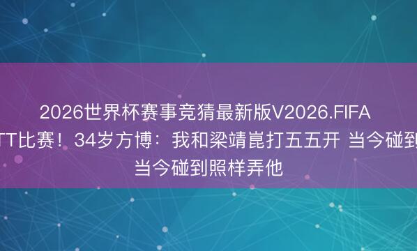 2026世界杯赛事竞猜最新版V2026.FIFA 已报名WTT比赛！34岁方博：我和梁靖崑打五五开 当今碰到照样弄他
