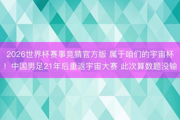 2026世界杯赛事竞猜官方版 属于咱们的宇宙杯！中国男足21年后重返宇宙大赛 此次算数题没输