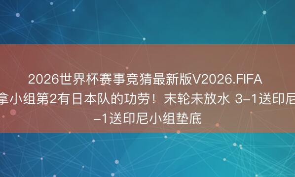 2026世界杯赛事竞猜最新版V2026.FIFA U17国足拿小组第2有日本队的功劳！末轮未放水 3-1送印尼小组垫底