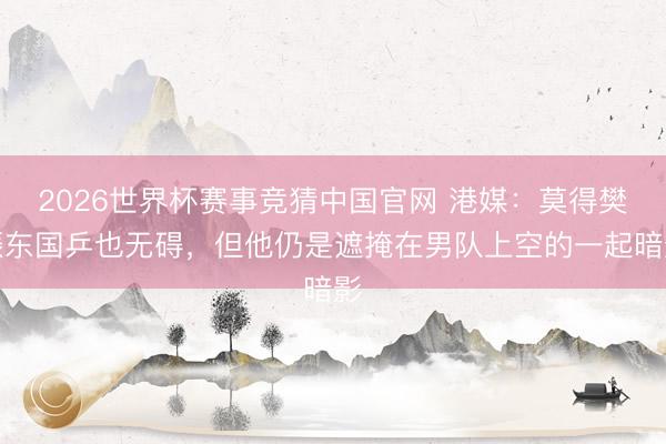 2026世界杯赛事竞猜中国官网 港媒：莫得樊振东国乒也无碍，但他仍是遮掩在男队上空的一起暗影