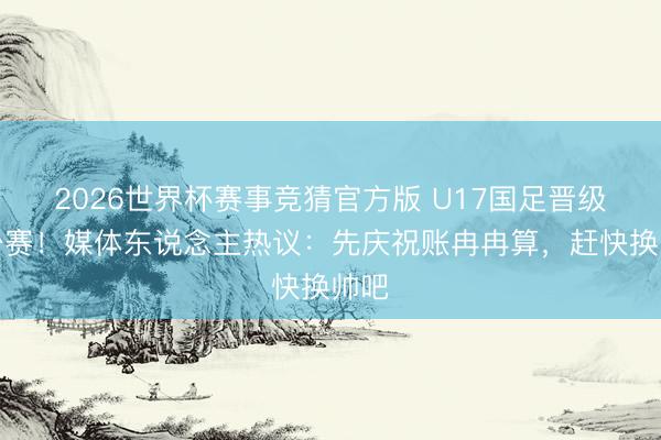 2026世界杯赛事竞猜官方版 U17国足晋级世少赛！媒体东说念主热议：先庆祝账冉冉算，赶快换帅吧
