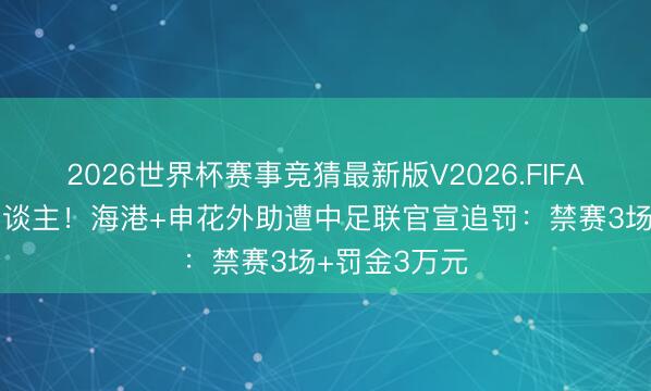 2026世界杯赛事竞猜最新版V2026.FIFA 攻击性打东谈主！海港+申花外助遭中足联官宣追罚：禁赛3场+罚金3万元