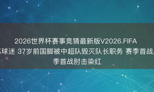 2026世界杯赛事竞猜最新版V2026.FIFA 横眉怒骂球迷 37岁前国脚被中超队毁灭队长职务 赛季首战肘击染红