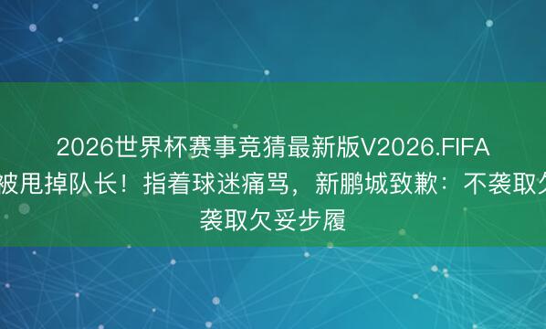 2026世界杯赛事竞猜最新版V2026.FIFA 姜至鹏被甩掉队长！指着球迷痛骂，新鹏城致歉：不袭取欠妥步履