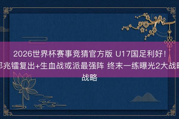 2026世界杯赛事竞猜官方版 U17国足利好！邝兆镭复出+生血战或派最强阵 终末一练曝光2大战略