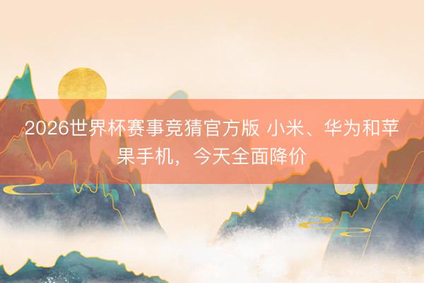 2026世界杯赛事竞猜官方版 小米、华为和苹果手机,今天全面降价