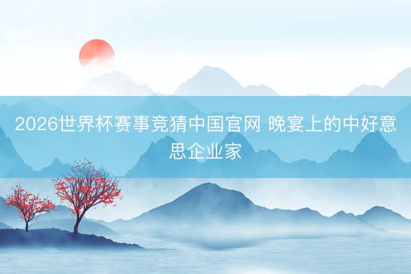 2026世界杯赛事竞猜中国官网 晚宴上的中好意思企业家