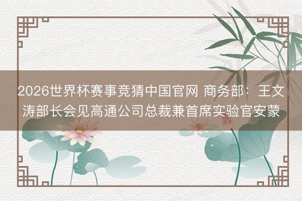 2026世界杯赛事竞猜中国官网 商务部：王文涛部长会见高通公司总裁兼首席实验官安蒙