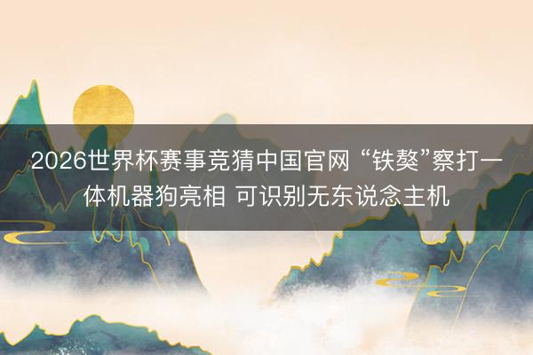 2026世界杯赛事竞猜中国官网 “铁獒”察打一体机器狗亮相 可识别无东说念主机