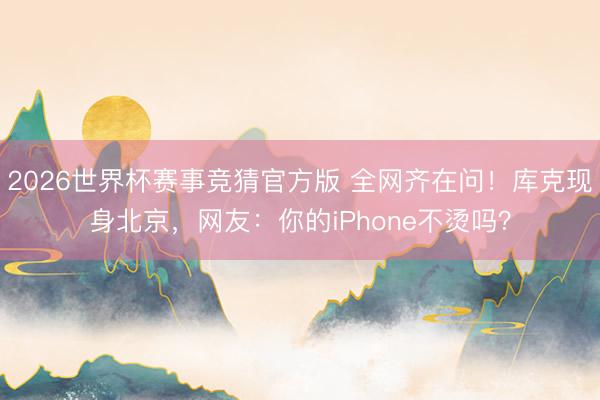 2026世界杯赛事竞猜官方版 全网齐在问！库克现身北京，网友：你的iPhone不烫吗？