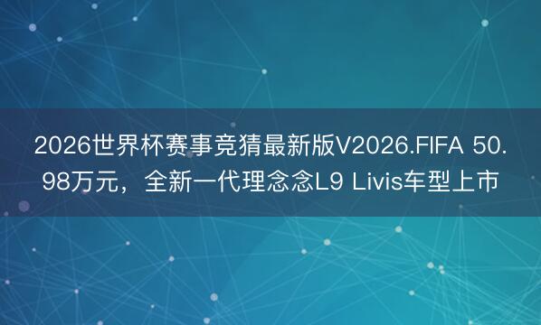 2026世界杯赛事竞猜最新版V2026.FIFA 50.98万元,全新一代理念念L9 Livis车型上市