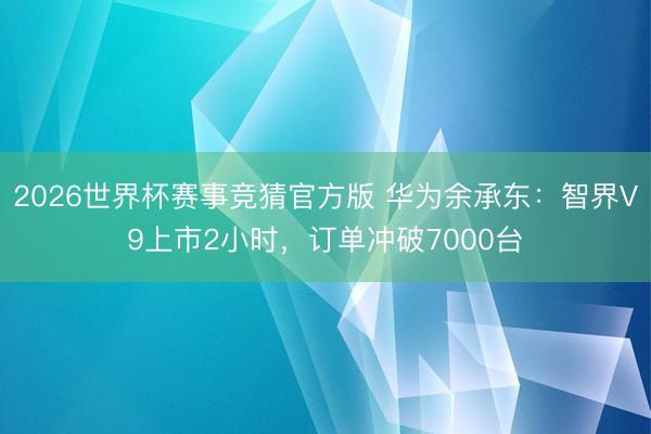 2026世界杯赛事竞猜官方版 华为余承东：智界V9上市2小时，订单冲破7000台