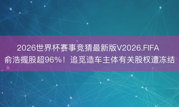 2026世界杯赛事竞猜最新版V2026.FIFA 俞浩握股超96%！追觅造车主体有关股权遭冻结