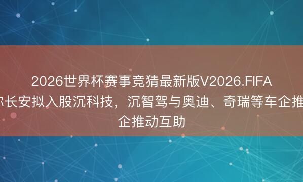 2026世界杯赛事竞猜最新版V2026.FIFA 音问称长安拟入股沉科技，沉智驾与奥迪、奇瑞等车企推动互助