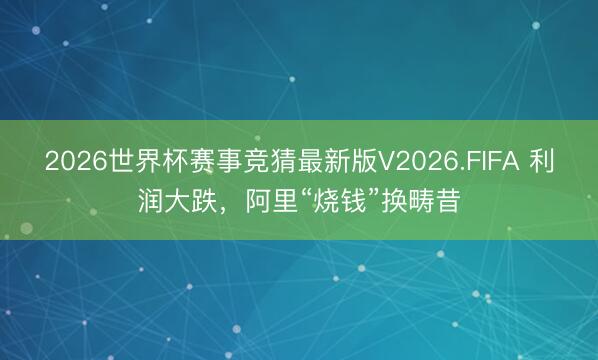 2026世界杯赛事竞猜最新版V2026.FIFA 利润大跌，阿里“烧钱”换畴昔