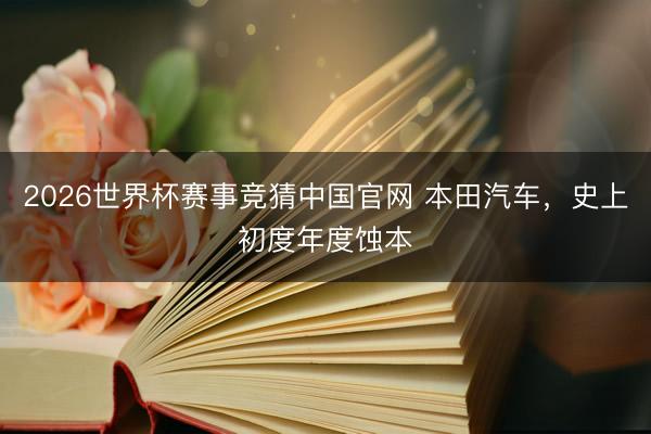 2026世界杯赛事竞猜中国官网 本田汽车，史上初度年度蚀本