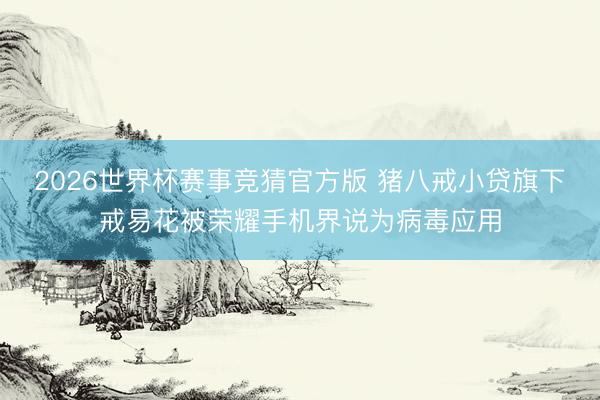 2026世界杯赛事竞猜官方版 猪八戒小贷旗下戒易花被荣耀手机界说为病毒应用