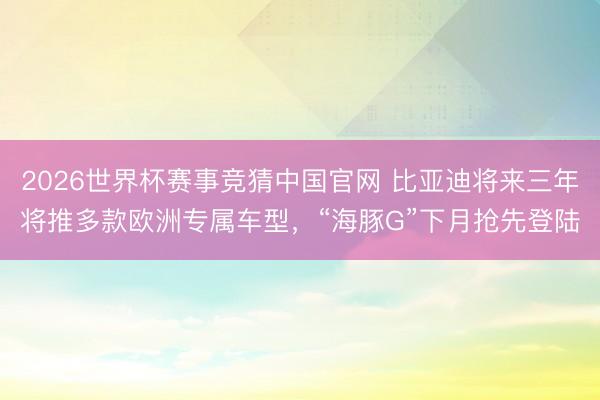 2026世界杯赛事竞猜中国官网 比亚迪将来三年将推多款欧洲专属车型，“海豚G”下月抢先登陆
