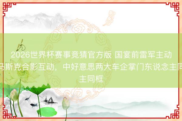 2026世界杯赛事竞猜官方版 国宴前雷军主动与马斯克合影互动，中好意思两大车企掌门东说念主同框