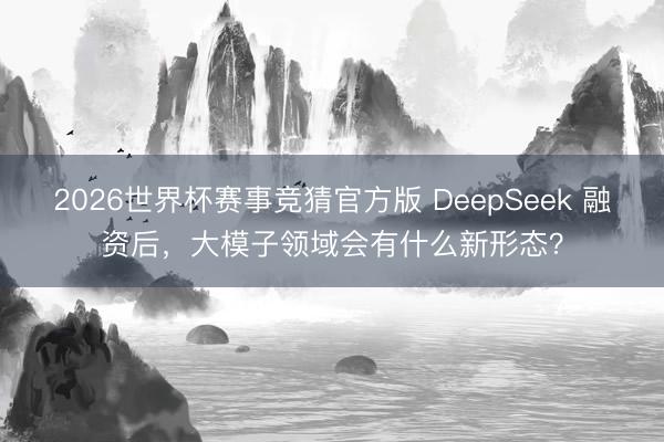 2026世界杯赛事竞猜官方版 DeepSeek 融资后，大模子领域会有什么新形态？