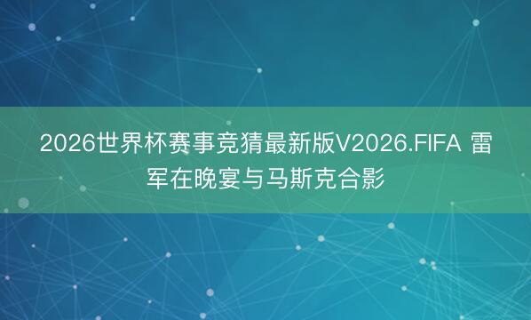 2026世界杯赛事竞猜最新版V2026.FIFA 雷军在晚宴与马斯克合影