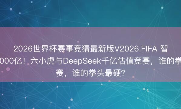 2026世界杯赛事竞猜最新版V2026.FIFA 智谱首破5000亿！六小虎与DeepSeek千亿估值竞赛，谁的拳头最硬？