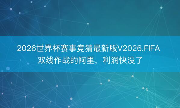2026世界杯赛事竞猜最新版V2026.FIFA 双线作战的阿里，利润快没了