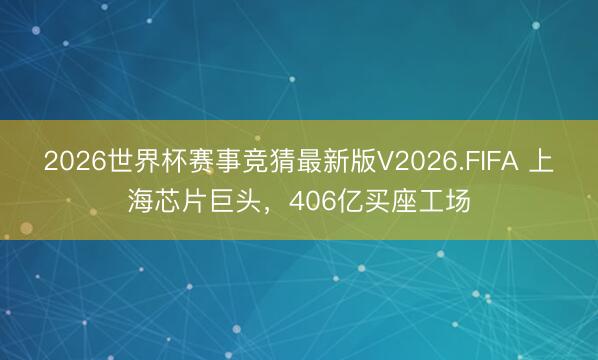 2026世界杯赛事竞猜最新版V2026.FIFA 上海芯片巨头，406亿买座工场