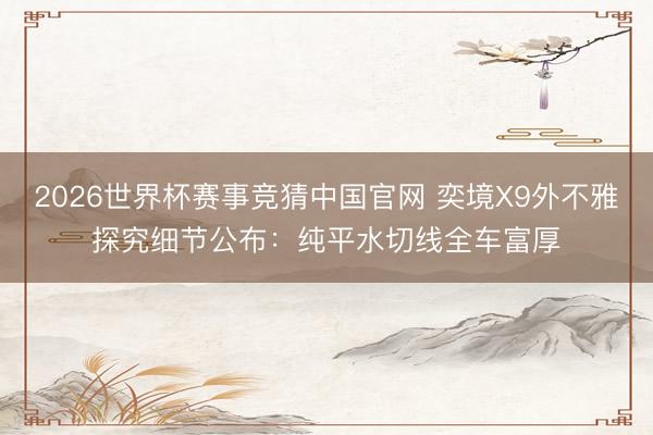 2026世界杯赛事竞猜中国官网 奕境X9外不雅探究细节公布：纯平水切线全车富厚